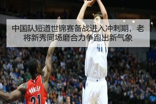 中国队短道世锦赛备战进入冲刺期，老将新秀同场磨合力争跑出新气象